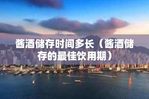 酱酒储存时间多长（酱酒储存的最佳饮用期）
