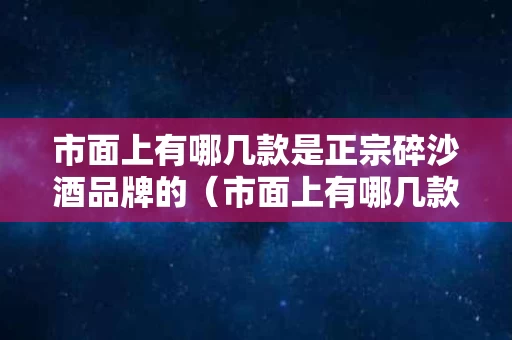 市面上有哪几款是正宗碎沙酒品牌的（市面上有哪几款是正宗碎沙酒品牌的产品）