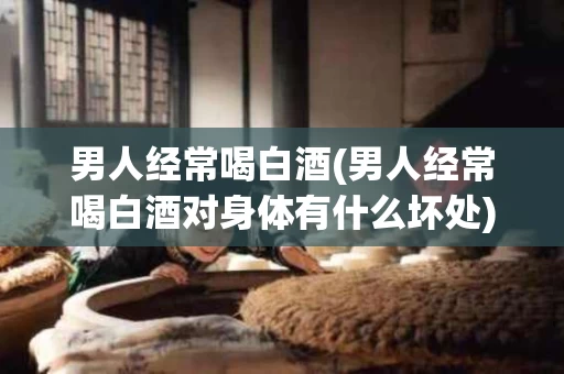 男人经常喝白酒(男人经常喝白酒对身体有什么坏处)