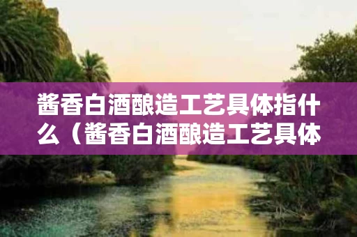 酱香白酒酿造工艺具体指什么（酱香白酒酿造工艺具体指什么意思）