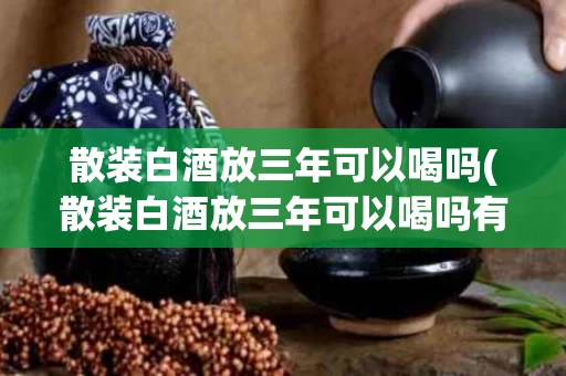 散装白酒放三年可以喝吗(散装白酒放三年可以喝吗有毒吗)