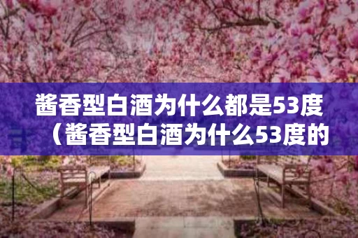 酱香型白酒为什么都是53度（酱香型白酒为什么53度的好）