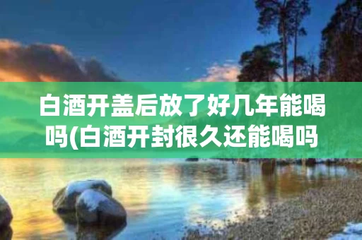 白酒开盖后放了好几年能喝吗(白酒开封很久还能喝吗)
