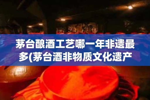 茅台酿酒工艺哪一年非遗最多(茅台酒非物质文化遗产传承人)