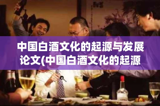 中国白酒文化的起源与发展论文(中国白酒文化的起源与发展论文题目)