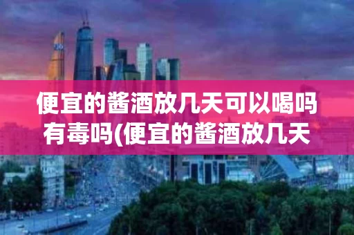 便宜的酱酒放几天可以喝吗有毒吗(便宜的酱酒放几天可以喝吗有毒吗知乎)