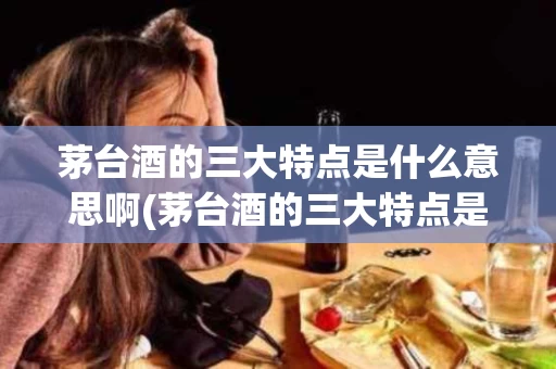 茅台酒的三大特点是什么意思啊(茅台酒的三大特点是什么意思啊图片)