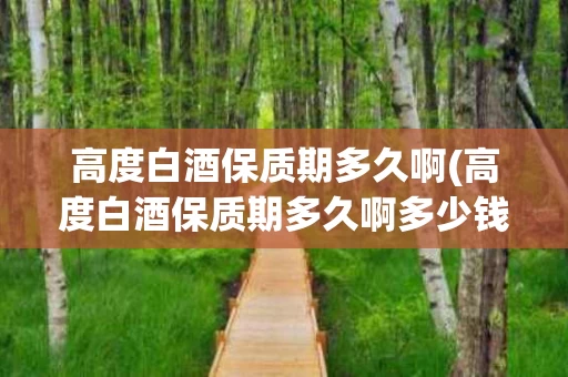 高度白酒保质期多久啊(高度白酒保质期多久啊多少钱)