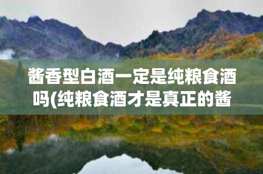 酱香型白酒一定是纯粮食酒吗(纯粮食酒才是真正的酱香型白酒？)