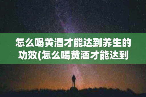 怎么喝黄酒才能达到养生的功效(怎么喝黄酒才能达到养生的功效和作用)