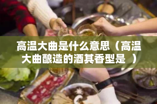 高温大曲是什么意思（高温大曲酿造的酒其香型是  ）