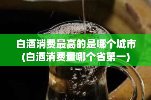 白酒消费最高的是哪个城市(白酒消费量哪个省第一)