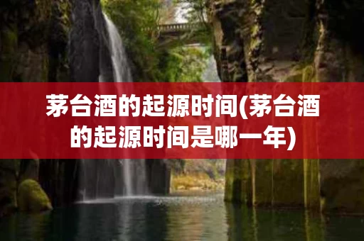 茅台酒的起源时间(茅台酒的起源时间是哪一年)