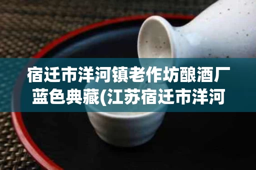 宿迁市洋河镇老作坊酿酒厂蓝色典藏(江苏宿迁市洋河镇老作坊52度海蓝色典藏洒价格)