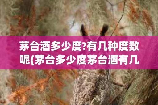 茅台酒多少度?有几种度数呢(茅台多少度茅台酒有几种度数)