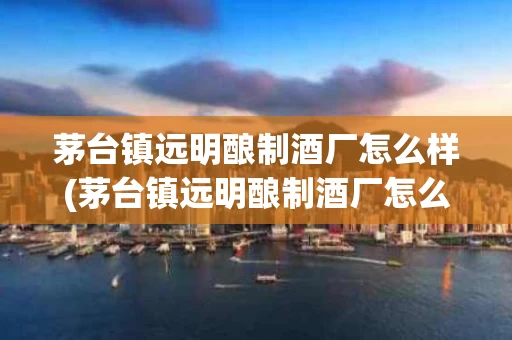 茅台镇远明酿制酒厂怎么样(茅台镇远明酿制酒厂怎么样啊)