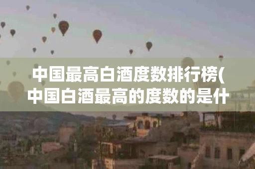 中国最高白酒度数排行榜(中国白酒最高的度数的是什么酒)
