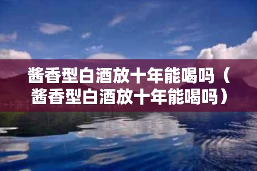 酱香型白酒放十年能喝吗（酱香型白酒放十年能喝吗）