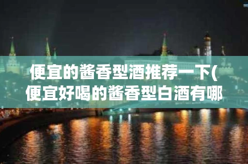 便宜的酱香型酒推荐一下(便宜好喝的酱香型白酒有哪些)