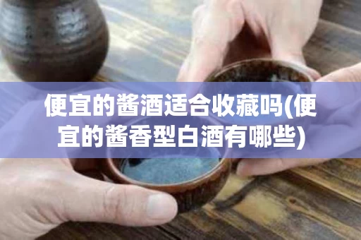 便宜的酱酒适合收藏吗(便宜的酱香型白酒有哪些)