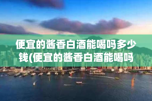 便宜的酱香白酒能喝吗多少钱(便宜的酱香白酒能喝吗多少钱一斤)