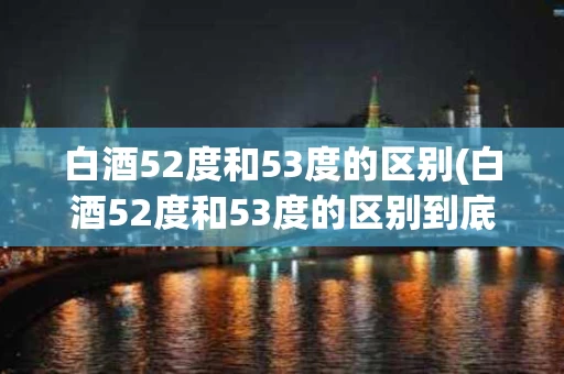 白酒52度和53度的区别(白酒52度和53度的区别到底在哪里)