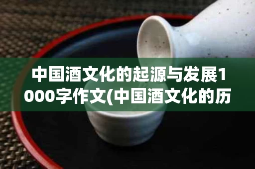 中国酒文化的起源与发展1000字作文(中国酒文化的历史渊源)