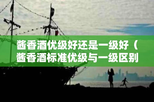 酱香酒优级好还是一级好（酱香酒标准优级与一级区别）