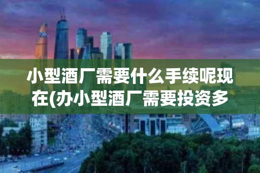小型酒厂需要什么手续呢现在(办小型酒厂需要投资多少钱)