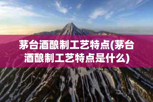 茅台酒酿制工艺特点(茅台酒酿制工艺特点是什么)