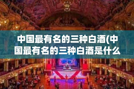 中国最有名的三种白酒(中国最有名的三种白酒是什么)
