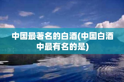 中国最著名的白酒(中国白酒中最有名的是)