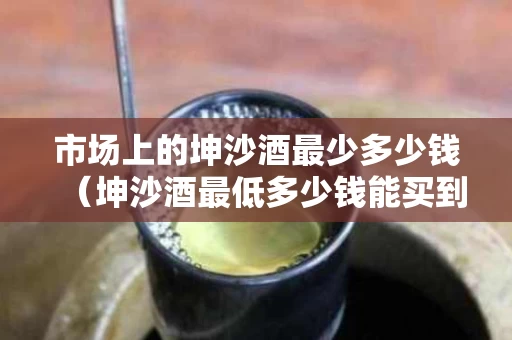 市场上的坤沙酒最少多少钱（坤沙酒最低多少钱能买到?）