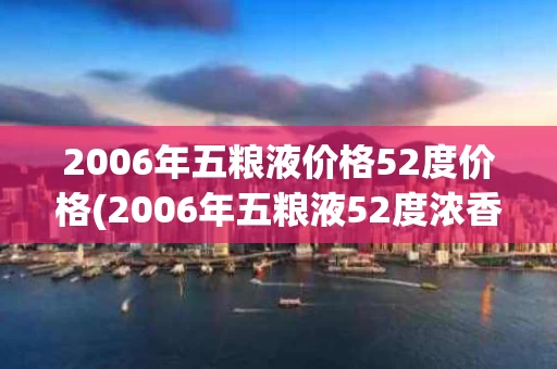 2006年五粮液价格52度价格(2006年五粮液52度浓香型价格)