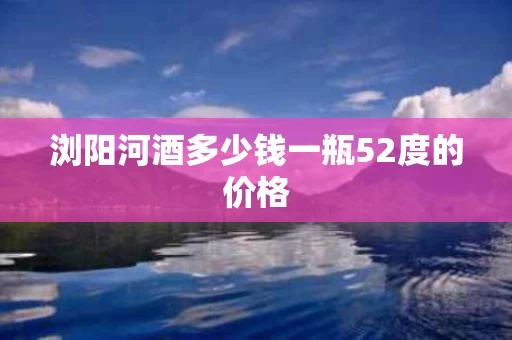 浏阳河酒多少钱一瓶52度的价格