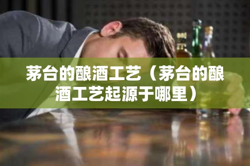 茅台的酿酒工艺（茅台的酿酒工艺起源于哪里）
