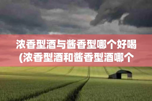 浓香型酒与酱香型哪个好喝(浓香型酒和酱香型酒哪个好喝)
