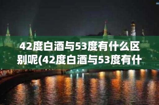 42度白酒与53度有什么区别呢(42度白酒与53度有什么区别呢对比)