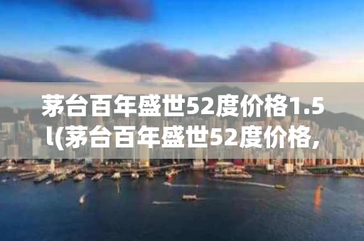 茅台百年盛世52度价格1.5l(茅台百年盛世52度价格,茅台百年盛世52度珍品多少钱)
