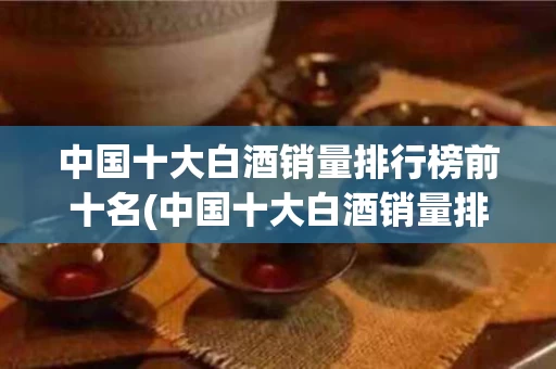 中国十大白酒销量排行榜前十名(中国十大白酒销量排行榜前十名图片)