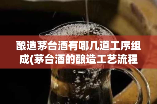 酿造茅台酒有哪几道工序组成(茅台酒的酿造工艺流程图)