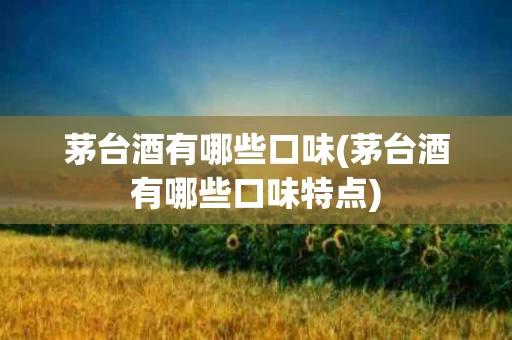 茅台酒有哪些口味(茅台酒有哪些口味特点)