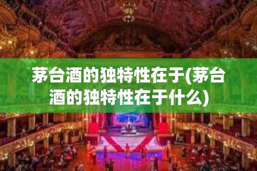 茅台酒的独特性在于(茅台酒的独特性在于什么)