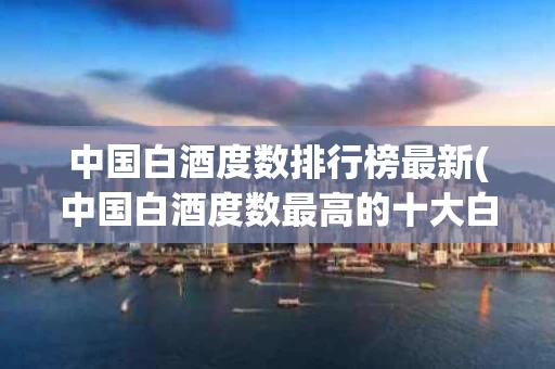 中国白酒度数排行榜最新(中国白酒度数最高的十大白酒)