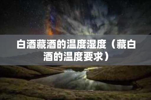白酒藏酒的温度湿度（藏白酒的温度要求）