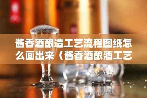 酱香酒酿造工艺流程图纸怎么画出来（酱香酒酿酒工艺）