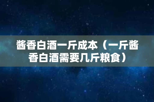 酱香白酒一斤成本（一斤酱香白酒需要几斤粮食）