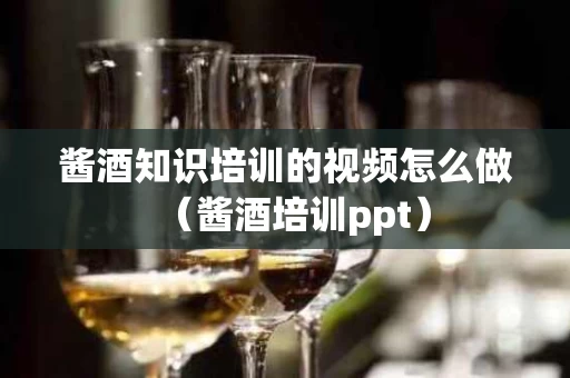 酱酒知识培训的视频怎么做（酱酒培训ppt）