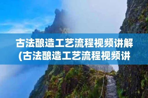 古法酿造工艺流程视频讲解(古法酿造工艺流程视频讲解教程)