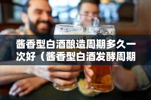 酱香型白酒酿造周期多久一次好（酱香型白酒发酵周期至少为多少天）